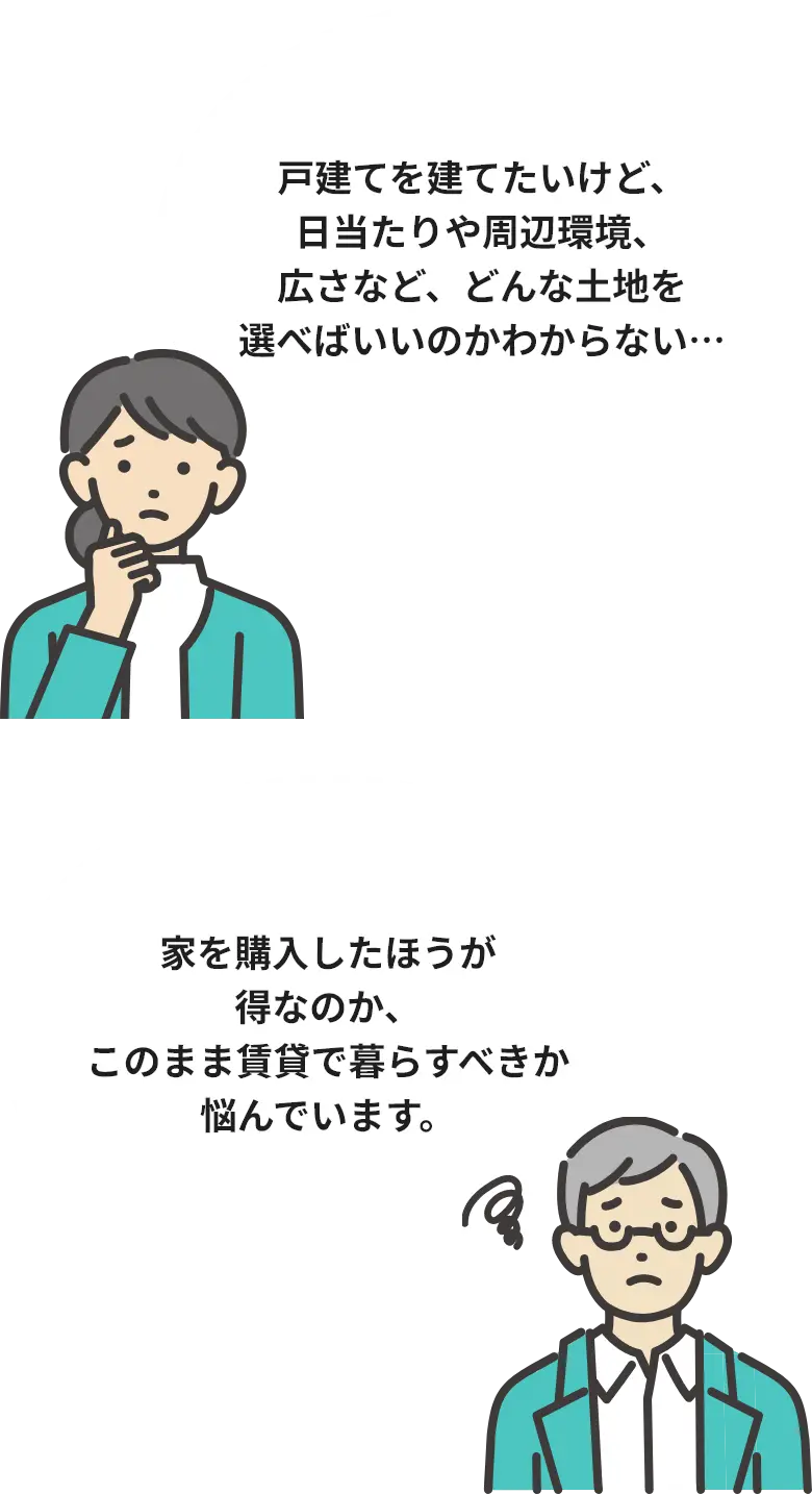 戸建てを建てたいけど、日当たりや周辺環境、広さなど、どんな土地を選べばいいのかわからない… / 家を購入したほうが得なのか、このまま賃貸で暮らすべきか悩んでいます。